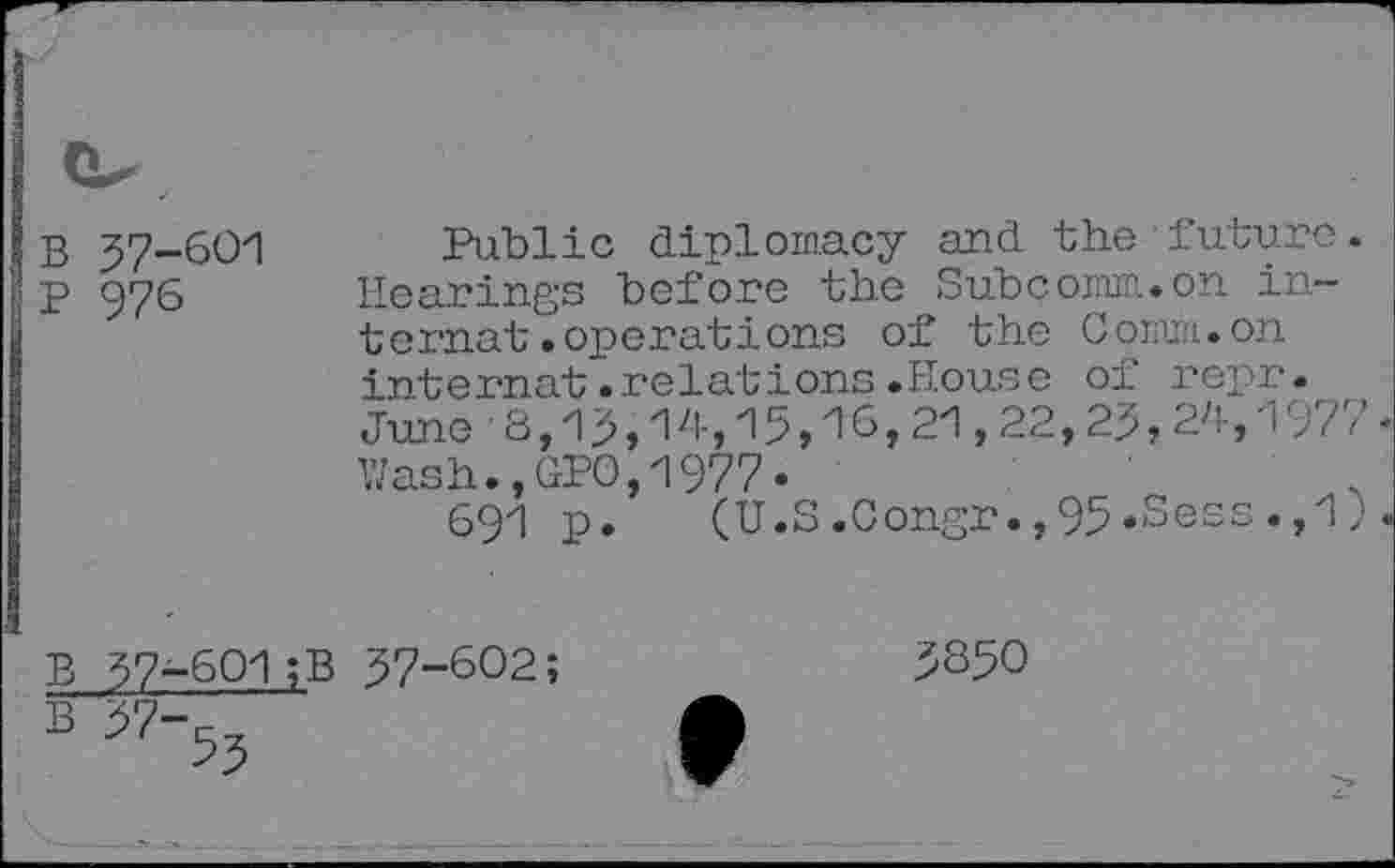 ﻿B 57-601
P 976
Public diplomacy and the future Hearings before the Subcomm., on internat .'operations of the Comm, on internat.relations.House of repr. June 8,15,14,15,16,21,22,25,24,197' Wash., (IPO, 1977.
691 p. (U.S.Congr.,95.Sess.,1
B 37-601;B 57-602;
5350